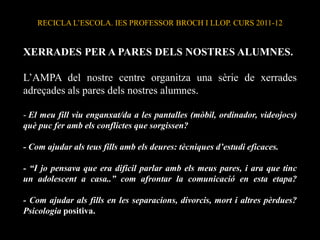 RECICLA L’ESCOLA. IES PROFESSOR BROCH I LLOP. CURS 2011-12


XERRADES PER A PARES DELS NOSTRES ALUMNES.

L’AMPA del nostre centre organitza una sèrie de xerrades
adreçades als pares dels nostres alumnes.

- El meu fill viu enganxat/da a les pantalles (mòbil, ordinador, videojocs)
què puc fer amb els conflictes que sorgissen?

- Com ajudar als teus fills amb els deures: tècniques d’estudi eficaces.

- “I jo pensava que era difícil parlar amb els meus pares, i ara que tinc
un adolescent a casa..” com afrontar la comunicació en esta etapa?

- Com ajudar als fills en les separacions, divorcis, mort i altres pèrdues?
Psicologia positiva.
 