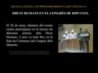 RECICLA L’ESCOLA. IES PROFESSOR BROCH I LLOP. CURS 2011-12

      DRETS HUMANS EN EL CONGRÉS DE DIPUTATS.


El 26 de març, alumnes del nostre
centre participaren en la lectura de
diferents articles dels Drets
Humans. L’acte va tenir lloc en la
Sala de Columnes del Congrés dels
Diputats.
  http://iesbrochillop.edu.gva.es/fileadmin/user_upload/Arxius-
   Direccio/docs/premis_alumnes/DRETS%20HUMANS.pdf
 