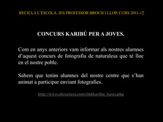 RECICLA L’ESCOLA. IES PROFESSOR BROCH I LLOP. CURS 2011-12




        CONCURS KARIBÚ PER A JOVES.

Com en anys anteriors vam informar als nostres alumnes
d’aquest concurs de fotografia de naturalesa que té lloc
en el nostre poble.

Sabem que tenim alumnes del nostre centre que s’han
animat a participar enviant fotografies.

        http://www.edcnatura.com/clubkaribu_bases.php
 