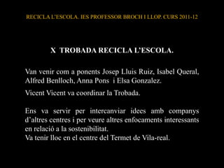 RECICLA L’ESCOLA. IES PROFESSOR BROCH I LLOP. CURS 2011-12




        X TROBADA RECICLA L’ESCOLA.

Van venir com a ponents Josep Lluis Ruiz, Isabel Queral,
Alfred Benlloch, Anna Pons i Elsa Gonzalez.
Vicent Vicent va coordinar la Trobada.

Ens va servir per intercanviar idees amb companys
d’altres centres i per veure altres enfocaments interessants
en relació a la sostenibilitat.
Va tenir lloc en el centre del Termet de Vila-real.
 