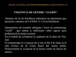 RECICLA L’ESCOLA. IES PROFESSOR BROCH I LLOP. CURS 2011-12



         VIOLÈNCIA DE GÈNERE: “LLEDÓ”.

Alumnes de 2n de batxillerat elaboraren un qüestionari que
passaren a alumnes de 4 d’ESO, 1r i 2n de batxillerat.

Interpretaren els resultats obtinguts i feren un curtmetratge
“Lledó” que anima a reflexionar sobre aquest greu
problema de la nostra societat.
En el treball ha col·laborat la regidoria de la dona de Vila-
real.
El curtmetratge es va passar per a tots el dia 4 de maig en la
sala d’actes de la Caixa Rural del nostre poble.
Posteriorment es va passar en el nostre centre en classes de
tutoria.
 