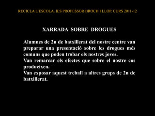 RECICLA L’ESCOLA. IES PROFESSOR BROCH I LLOP. CURS 2011-12



           XARRADA SOBRE DROGUES

  Alumnes de 2n de batxillerat del nostre centre van
  preparar una presentació sobre les drogues més
  comuns que poden trobar els nostres joves.
  Van remarcar els efectes que sobre el nostre cos
  produeixen.
  Van exposar aquest treball a altres grups de 2n de
  batxillerat.
 