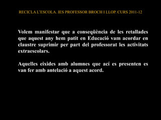 RECICLA L’ESCOLA. IES PROFESSOR BROCH I LLOP. CURS 2011-12




Volem manifestar que a conseqüència de les retallades
que aquest any hem patit en Educació vam acordar en
claustre suprimir per part del professorat les activitats
extraescolars.

Aquelles eixides amb alumnes que ací es presenten es
van fer amb antelació a aquest acord.
 