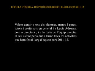 RECICLA L’ESCOLA. IES PROFESSOR BROCH I LLOP. CURS 2011-12




  Volem agrair a tots els alumnes, mares i pares,
  tutors i professors en general i a Lucía Adsuara,
  com a directora , i a la resta de l’equip directiu
  el seu esforç per a dur a terme totes les activitats
  que hem fet al llarg d’aquest curs 2011-12.
 