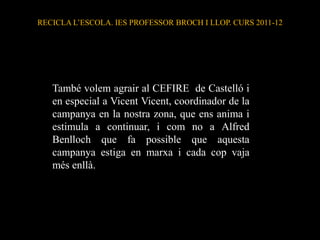 RECICLA L’ESCOLA. IES PROFESSOR BROCH I LLOP. CURS 2011-12




   També volem agrair al CEFIRE de Castelló i
   en especial a Vicent Vicent, coordinador de la
   campanya en la nostra zona, que ens anima i
   estimula a continuar, i com no a Alfred
   Benlloch que fa possible que aquesta
   campanya estiga en marxa i cada cop vaja
   més enllà.
 