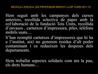 RECICLA L’ESCOLA. IES PROFESSOR BROCH I LLOP. CURS 2011-12


Hem seguit amb les campanyes dels cursos
anteriors, recollida selectiva de paper amb la
col·laboració de la fundació Tots Units, recollida
d’envasos , cartutxos d’impressora, piles, telèfons
mòbils usats…
S’han reomplit cartutxos d’impressores que hi ha
a l’institut, així no generem residus d’alt poder
contaminant i es redueixen les despeses dels
departaments.

Hem treballat aspectes solidaris com ara la pau,
els drets humans…
 