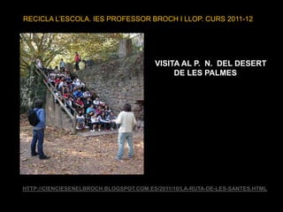 RECICLA L’ESCOLA. IES PROFESSOR BROCH I LLOP. CURS 2011-12




                                        VISITA AL P. N. DEL DESERT
                                             DE LES PALMES




HTTP://CIENCIESENELBROCH.BLOGSPOT.COM.ES/2011/10/LA-RUTA-DE-LES-SANTES.HTML
 