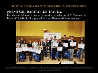 RECICLA L’ESCOLA. IES PROFESSOR BROCH I LLOP. CURS 2011-12

 PREMI SOLIDARITAT EN L’AULA.
 Un alumne del nostre centre ha resultat premiat en el II Concurs de
 Redacció Síndic de Greuges pel seu treball sobre els drets humans.




www.solidaridadenelaula.org/noticias/i/18890/50/entrega-de-premios-del-ii-concurso-de-redaccion-
                                   sindic-de-greuges?oid=20
 