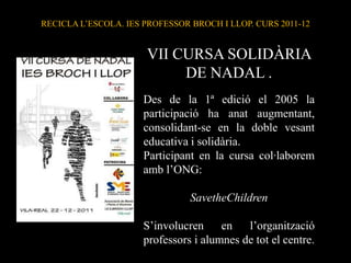 RECICLA L’ESCOLA. IES PROFESSOR BROCH I LLOP. CURS 2011-12


                      VII CURSA SOLIDÀRIA
                           DE NADAL .
                      Des de la 1ª edició el 2005 la
                      participació ha anat augmentant,
                      consolidant-se en la doble vesant
                      educativa i solidària.
                      Participant en la cursa col·laborem
                      amb l’ONG:

                                SavetheChildren

                      S’involucren     en   l’organització
                      professors i alumnes de tot el centre.
 