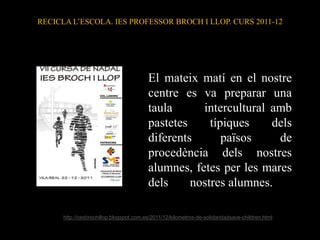 RECICLA L’ESCOLA. IES PROFESSOR BROCH I LLOP. CURS 2011-12




                                         El mateix matí en el nostre
                                         centre es va preparar una
                                         taula      intercultural amb
                                         pastetes     típiques    dels
                                         diferents       països    de
                                         procedència dels nostres
                                         alumnes, fetes per les mares
                                         dels     nostres alumnes.

      http://cesbrochillop.blogspot.com.es/2011/12/kilometros-de-solidaridadsave-children.html
 