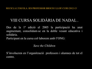 RECICLA L’ESCOLA. IES PROFESSOR BROCH I LLOP. CURS 2012-13
VIII CURSA SOLIDÀRIA DE NADAL .
Des de la 1ª edició el 2005 la participació ha anat
augmentant, consolidant-se en la doble vesant educativa i
solidària.
Participant en la cursa col·laborem amb l’ONG:
Save the Children
S’involucren en l’organització professors i alumnes de tot el
centre.
 
