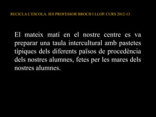 El mateix matí en el nostre centre es va
preparar una taula intercultural amb pastetes
típiques dels diferents països de procedència
dels nostres alumnes, fetes per les mares dels
nostres alumnes.
RECICLA L’ESCOLA. IES PROFESSOR BROCH I LLOP. CURS 2012-13
 