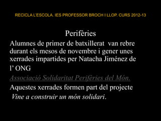 RECICLA L’ESCOLA. IES PROFESSOR BROCH I LLOP. CURS 2012-13
Perifèries
Alumnes de primer de batxillerat van rebre
durant els mesos de novembre i gener unes
xerrades impartides per Natacha Jiménez de
l’ ONG
Associació Solidaritat Perifèries del Món.
Aquestes xerrades formen part del projecte
Vine a construir un món solidari.
 