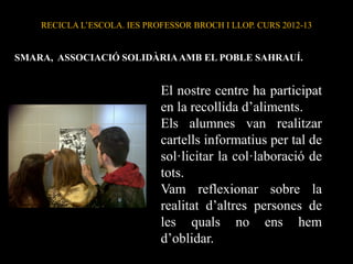 RECICLA L’ESCOLA. IES PROFESSOR BROCH I LLOP. CURS 2012-13
El nostre centre ha participat
en la recollida d’aliments.
Els alumnes van realitzar
cartells informatius per tal de
sol·licitar la col·laboració de
tots.
Vam reflexionar sobre la
realitat d’altres persones de
les quals no ens hem
d’oblidar.
SMARA, ASSOCIACIÓ SOLIDÀRIAAMB EL POBLE SAHRAUÍ.
 