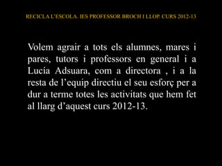 Volem agrair a tots els alumnes, mares i
pares, tutors i professors en general i a
Lucía Adsuara, com a directora , i a la
resta de l’equip directiu el seu esforç per a
dur a terme totes les activitats que hem fet
al llarg d’aquest curs 2012-13.
RECICLA L’ESCOLA. IES PROFESSOR BROCH I LLOP. CURS 2012-13
 