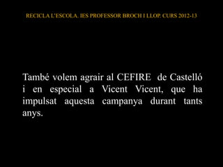 També volem agrair al CEFIRE de Castelló
i en especial a Vicent Vicent, que ha
impulsat aquesta campanya durant tants
anys.
RECICLA L’ESCOLA. IES PROFESSOR BROCH I LLOP. CURS 2012-13
 