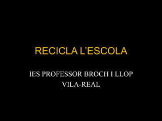 RECICLA L’ESCOLA
IES PROFESSOR BROCH I LLOP
VILA-REAL
 