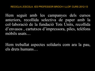 RECICLA L’ESCOLA. IES PROFESSOR BROCH I LLOP. CURS 2012-13
Hem seguit amb les campanyes dels cursos
anteriors, recollida selectiva de paper amb la
col·laboració de la fundació Tots Units, recollida
d’envasos , cartutxos d’impressora, piles, telèfons
mòbils usats…
Hem treballat aspectes solidaris com ara la pau,
els drets humans…
 