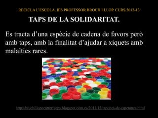 RECICLA L’ESCOLA. IES PROFESSOR BROCH I LLOP. CURS 2012-13
TAPS DE LA SOLIDARITAT.
Es tracta d’una espècie de cadena de favors però
amb taps, amb la finalitat d’ajudar a xiquets amb
malalties rares.
http://brochillopcentrerreeps.blogspot.com.es/2011/12/tapones-de-esperanza.html
 