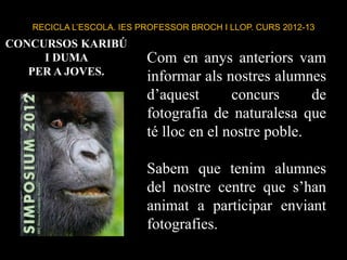 RECICLA L’ESCOLA. IES PROFESSOR BROCH I LLOP. CURS 2012-13
Com en anys anteriors vam
informar als nostres alumnes
d’aquest concurs de
fotografia de naturalesa que
té lloc en el nostre poble.
Sabem que tenim alumnes
del nostre centre que s’han
animat a participar enviant
fotografies.
CONCURSOS KARIBÚ
I DUMA
PER A JOVES.
 