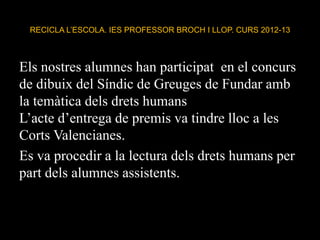 RECICLA L’ESCOLA. IES PROFESSOR BROCH I LLOP. CURS 2012-13
Els nostres alumnes han participat en el concurs
de dibuix del Síndic de Greuges de Fundar amb
la temàtica dels drets humans
L’acte d’entrega de premis va tindre lloc a les
Corts Valencianes.
Es va procedir a la lectura dels drets humans per
part dels alumnes assistents.
 