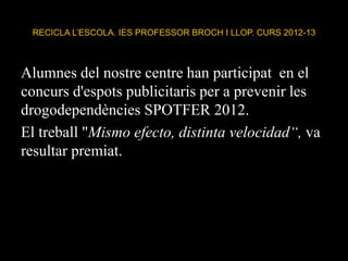 RECICLA L’ESCOLA. IES PROFESSOR BROCH I LLOP. CURS 2012-13
Alumnes del nostre centre han participat en el
concurs d'espots publicitaris per a prevenir les
drogodependències SPOTFER 2012.
El treball "Mismo efecto, distinta velocidad“, va
resultar premiat.
 