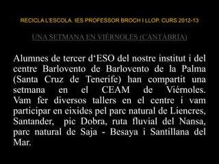 RECICLA L’ESCOLA. IES PROFESSOR BROCH I LLOP. CURS 2012-13
UNA SETMANA EN VIÉRNOLES (CANTÀBRIA)
Alumnes de tercer d‘ESO del nostre institut i del
centre Barlovento de Barlovento de la Palma
(Santa Cruz de Tenerife) han compartit una
setmana en el CEAM de Viérnoles.
Vam fer diversos tallers en el centre i vam
participar en eixides pel parc natural de Liencres,
Santander, pic Dobra, ruta fluvial del Nansa,
parc natural de Saja - Besaya i Santillana del
Mar.
 