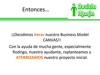 Entonces… ¡¡Decidimos  iterar  nuestro Business Model CANVAS!! Con la ayuda de mucha gente, especialmente Rodrigo, nuestro ayudante, replanteamos y  ATERRIZAMOS  nuestro proyecto inicial. 