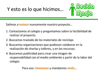 Y esto es lo que hicimos… Salimos a  testear  nuevamente nuestro proyecto… 1. Contactamos al colegio y preguntamos sobre la factibilidad de realizar el proyecto. 2. Buscamos traslado de los materiales de reciclaje. 3. Buscamos organizaciones que pudiesen colaborar en la realización de charlas y talleres, y en los recursos. 4. Buscamos publicidad para crear una imagen de responsabilidad con el medio ambiente a partir de la labor del colegio. Para eso:  Llamamos  y mandamos  mails … 