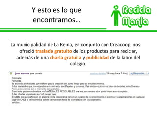 Y esto es lo que encontramos… La municipalidad de La Reina, en conjunto con Creacoop, nos ofreció  traslado gratuito  de los productos para reciclar, además de una  charla gratuita  y  publicidad  de la labor del colegio. 