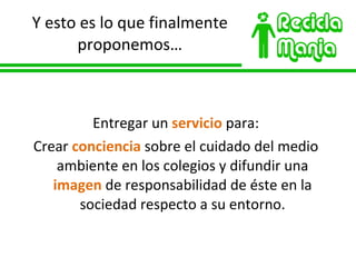 Y esto es lo que finalmente proponemos… Entregar un  servicio  para: Crear  conciencia  sobre el cuidado del medio ambiente en los colegios y difundir una  imagen  de responsabilidad de éste en la sociedad respecto a su entorno. 