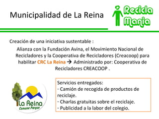 Municipalidad de La Reina Creación de una iniciativa sustentable : Alianza con la Fundación Avina, el Movimiento Nacional de Recicladores y la Cooperativa de Recicladores (Creacoop) para habilitar  CRC La Reina     Administrado por: Cooperativa de Recicladores CREACOOP . Servicios entregados: Camión de recogida de productos de reciclaje. Charlas gratuitas sobre el reciclaje. Publicidad a la labor del colegio. 