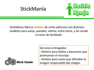 StickManía StickMania fabrica  stickers  de vinilo adhesivo con distintos modelos para autos, paredes, vidrios, entre otros, y los vende a través de facebook. Servicios entregados: Stickers para baños y basureros que promuevan el reciclaje. Stickers para autos que difundan la imagen responsable del colegio. 