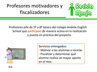 Profesores motivadores y fiscalizadores Profesores jefe de 5º a 8º básico del colegio Andrée English School que  participan  de manera activa en la realización y puesta en práctica del proyecto. Servicios entregados: Motivar a los alumnos a reciclar. Fiscalizar y determinar qué alumno realiza un mayor aporte en el mes. 