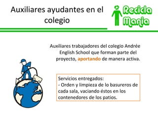 Auxiliares ayudantes en el colegio Auxiliares trabajadores del colegio Andrée English School que forman parte del proyecto,  aportando  de manera activa. Servicios entregados: - Orden y limpieza de lo basureros de cada sala, vaciando éstos en los contenedores de los patios. 