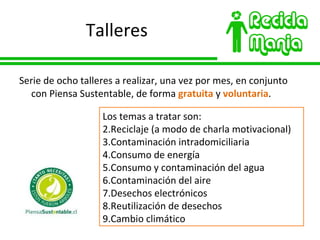 Talleres Serie de ocho talleres a realizar, una vez por mes, en conjunto con Piensa Sustentable, de forma  gratuita  y  voluntaria . Los temas a tratar son: Reciclaje (a modo de charla motivacional) Contaminación intradomiciliaria Consumo de energía Consumo y contaminación del agua Contaminación del aire Desechos electrónicos Reutilización de desechos Cambio climático 