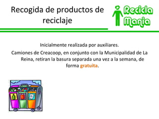 Recogida de productos de reciclaje Inicialmente realizada por auxiliares. Camiones de Creacoop, en conjunto con la Municipalidad de La Reina, retiran la basura separada una vez a la semana, de forma  gratuita . 