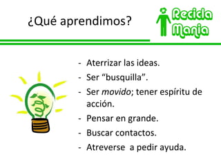 ¿Qué aprendimos? Aterrizar las ideas. Ser  “busquilla”. Ser  movido ; tener espíritu de acción. Pensar en grande. Buscar contactos. Atreverse  a pedir ayuda. 