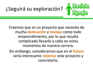 ¿Seguirá su exploración? Creemos que es un proyecto que necesita de mucha  dedicación  y  tiempo  como todo emprendimiento, por lo que resulta complicado llevarlo a cabo en estos momentos de nuestra carrera. Sin embargo, consideramos que en el  futuro  sería interesante  retomar  este proyecto y concretarlo. 