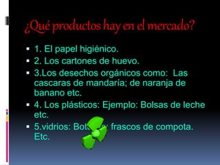 ¿Quéproductoshayenelmercado?
 1. El papel higiénico.
 2. Los cartones de huevo.
 3.Los desechos orgánicos como: Las
cascaras de mandaría; de naranja de
banano etc.
 4. Los plásticos: Ejemplo: Bolsas de leche
etc.
 5.vidrios: Botellas; frascos de compota.
Etc.
 