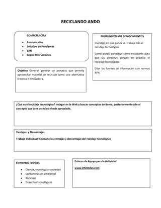 RECICLANDO ANDO
¿Qué es el reciclaje tecnológico? Indagar en la Web y buscar conceptos del tema, posteriormente cite el
concepto que cree usted es el más apropiado.
PROFUNDIZO MIS CONOCIMIENTOS
Investigo en que países se trabaja más el
reciclaje tecnológico.
Como puedo contribuir como estudiante para
que las personas pongan en práctica el
reciclaje tecnológico.
Citar las fuentes de información con normas
APA.
Ventajas y Desventajas.
Trabajo Individual: Consulte las ventajas y desventajas del reciclaje tecnológico
COMPETENCIAS
Comunicativa
Solución de Problemas
CMI
Seguir Instrucciones
Objetivo General: generar un proyecto que permita
aprovechar material de reciclaje como una alternativa
creativa e innovadora.
Elementos Teóricos.
Ciencia, tecnología y sociedad
Contaminación ambiental
Reciclaje
Desechos tecnológicos
Enlaces de Apoyo para la Actividad
www.infoteclas.com
 
