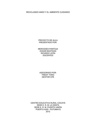 RECICLANDO ANDO Y EL AMBIENTE CUIDANDO




          PROYECTO DE AULA
          PRESENTADO POR:


          MERCEDES PANTOJA
           EDGAR BASTIDAS
            RICARDO LEÓN
              DOCENTES




           ASESORADO POR:
             FREDY TORO
             GESTOR CPE




   CENTRO EDUCATIVA RURAL COCAYÁ
        SEDE E. R. M. LA DANTA
      SEDE E. R. M. PUERTO UNIÓN
       PUERTO ASIS - PUTUMAYO
                  2012
 