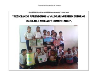 Sistematización progresiva del proyecto
NUEVO PROYECTO DE APRENDIZAJE 4to grado sección “B” turno tarde
“RECICLANDO APRENDEMOS A VALORAR NUESTRO ENTORNO
ESCOLAR, FAMILIAR Y COMUNITARIO”,
 