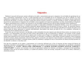 Diagnóstico
Mediante la ejecución del proyecto anterior enfocado en los padre y representantes para que se integraran a las actividades de aprendizaje de sus
hijos y participaran conjuntamente con ellos, se pudo determinar que en la actualidad uno de los fenómenos que más ha influido en el bajo
rendimiento y conducta de los niños y niñas, ha sido sin duda la falta de intervención de padres en su aprendizaje. Sin embargo, durante la aplicación
del Proyecto Mi familia y la escuela, un objetivo común para reforzar la lectura, escritura y el cálculo creciendo en valores, se pudo lograr que la
mayoría de los representantes se integraran a las actividades y tareas asignadas en el espacio de aprendizaje a sus hijos, demostrándose la integración
de algunos representantes que no asistían a las reuniones ni a las actividades académicas, por lo que los logros alcanzados fueron significativos.
Ahora bien, en el nuevo proyecto a ser ejecutado por el grado, se aspira darle continuidad a la integración familiar, ya que esto es puntual en el
avance de los escolares, de esta forma, se podrán transformar algunas debilidades que aún persisten en lectura y cálculo de operaciones básicas,
observándose estas en la evaluación aplicada recientemente, pero que ya fueron atacadas con las estrategias aplicadas por la docente del grado con la
practica diaria de dichas operaciones en atención individualizada, observándose más interés por parte de los y las estudiantes, incluyendo la
comprensión lectora mediante pautas de análisis.
Es por ello, que en el nuevo proyecto a ser abordado, se dará continuidad a loa antes expuesto, pero ahora de forma creativa, en consenso con los
escolares y sus representantes, pero ahora de forma creativa aprovechando lo que nos proporciona el ambiente y nos permite reciclar creando
conciencia de su cuidado y conservación de los espacios tanto escolares como el hogar y la comunidad. Aunado a esto, se hará uso racional de la
energía, aprovechamiento de los recursos naturales renovables y no renovables y tecnológicos, salud integral, bienestar estudiantil, valores, programa
de huertos escolares, plantas ornamentales, educación física, deporte y recreación y por supuesto el apoyo de padres y representantes, con la finalidad
de seguir propiciando actividades y estrategias amenas, donde los estudiantes se apropien de nuevos conocimientos de manera divertida haciendo uso
de materiales en desuso o a muy bajo costo.
Esta idea fue compartida con los padres y representantes en la entrevista individual que se hizo al momento de hacer entrega del bitácora de
aprendizaje informativo correspondiente al II Lapso, a quienes se les explicó la intención del proyecto, obteniéndose una aprobación contundente
ASIGNANDOLE EL NOMBRE “RECICLANDO APRENDEMOS A VALORAR NUESTRO ENTORNO ESCOLAR, FAMILIAR Y
COMUNITARIO”, lo anterior será insertado en las áreas de aprendizaje mediante los referentes, actividades y estrategias de inter-aprendizaje,
enfocadas al buen uso de los recursos naturales y el cuidado del ambiente a través del reciclaje, incluyendo el realce de la cultura, tradiciones y
efemérides presentes.
 