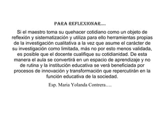 PARA REFLEXIONAR….
Si el maestro toma su quehacer cotidiano como un objeto de
reflexión y sistematización y utiliza para ello herramientas propias
de la investigación cualitativa a la vez que asume el carácter de
su investigación como limitada, más no por esto menos validada,
es posible que el docente cualifique su cotidianidad. De esta
manera el aula se convertirá en un espacio de aprendizaje y no
de rutina y la institución educativa se verá beneficiada por
procesos de innovación y transformación que repercutirán en la
función educativa de la sociedad.
Esp. Maria Yolanda Contrera….
 
