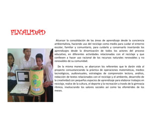 FINALIDAD
Alcanzar la consolidación de las áreas de aprendizaje desde la conciencia
ambientalista, haciendo uso del reciclaje como medio para cuidar el entorno
escolar, familiar y comunitario, para cuidarlo y conservarlo insertando los
aprendizajes desde la dinamización de todos los actores del proceso
educativo, en diferentes actividades relacionadas con el reciclaje y que
conlleven a hacer uso racional de los recursos naturales renovables y no
renovables de su comunidad.
De la misma manera, se abarcaran los referentes que le darán vida al
proyecto consustanciando la práctica de operaciones matemáticas, medios
tecnológicos, audiovisuales, estrategias de comprensión lectora, análisis,
redacción de textos relacionados con el reciclaje y el ambiente, desarrollo de
la creatividad con pequeños espacios de aprendizaje para elaborar trabajos en
reciclaje, realce de la cultura, el deporte y la recreación a través de la gimnasia
rítmica, involucrando los valores sociales así como las efemérides de los
meses.
 