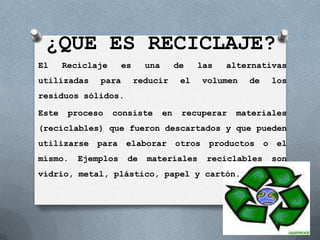 ¿QUE ES RECICLAJE?
El     Reciclaje     es     una        de    las   alternativas
utilizadas    para        reducir       el     volumen   de       los
residuos sólidos.

Este    proceso    consiste       en    recuperar    materiales
(reciclables) que fueron descartados y que pueden
utilizarse    para   elaborar          otros    productos     o    el
mismo.    Ejemplos    de    materiales         reciclables        son
vidrio, metal, plástico, papel y cartón.
 