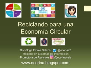 Reciclando para una
Economía Circular
Socióloga Emma Salazar @ecorina2
Magister en Sistemas de Información
Promotora de Reciclaje @ecorinavzla
www.ecorina.blogspot.com
 