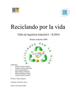 Reciclando por la vida
Taller de Ingeniería Industrial I – ILN010
Primer semestre 2009
Integrantes:
- Martín Carreño Cordero
- Joaquín Contente Del Solar
- Juan Lepimán Piutrín
- Bruno Mejias Pellegrini
- Mónica Rodríguez López
- Ximena Zolezzi Labarca
Profesor: Mónica Quiroz
Ayudante: Francisca Araos
Fecha: 22 de Junio, 2009
 