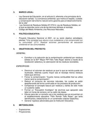 3.       MARCO LEGAL:

     -   Ley General de Educación, en el artículo 8, referente a los principios de la
         educación señala: “La conciencia ambiental, que motiva el respeto, cuidado
         y conservación del entorno natural como garantía para el desenvolvimiento
         de la vida”
     -    Ley General de Residuos Sólidos Nº 27314, Ley de Residuos Sólidos, en
         el que se describe como una de las técnicas idóneas al reciclaje.
     -   Código del Medio Ambiente y los Recursos Naturales.

4.       POLÍTICA EDUCATIVA:

     -   Proyecto Educativo Nacional al 2021, en su sexto objetivo estratégico,
         plantea “Una sociedad que educa a sus ciudadanos y los compromete con
         su comunidad” (27.5. Realizar acciones permanentes de educación
         ambiental en las comunidades)

5.       OBJETIVOS DEL PROYECTO:

     GENERAL:

               Contribuir a la reducción de la contaminación ambiental por residuos
               sólidos en la IEP “Mayor PIP Félix Tello Rojas” distrito a través de la
               recolección selectiva y la valorización de los residuos reciclables.

     ESPECÍFICOS:

               Disminuir el volumen de residuos ya que lo que se recicla puede ser
               reutilizado. Además cuanto mayor sea el reciclaje menos residuos
               habrá que eliminar.
               Frenar la contaminación: “Cuanto menos combustible fósil se utilice
               menor será la contaminación”.
               Reducir el consumo de recursos naturales, los cuales se están
               despilfarrando de forma continuada en los procesos de producción.
               Compensar el concepto basura por residuos y darles de este modo
               un sustento viable.
               Formar un “Escuadrón Ecológico” de alumnos que apoyarán esta
               labor en horas de recreos y en su salón de clases.
               Educar para dar un correcto uso a los residuos que se encuentran en
               el establecimiento educativo "Félix Román Tello Rojas", por tanto
               identificarlos y desecharlos en un contenedor colector específico.
               Generar ingresos adicionales para la Institución Educativa.

6.       METODOLOGÍA:

     − Exposiciones.
     − Proyecciones.
 